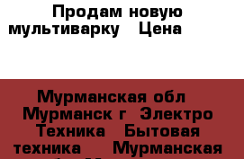 Продам новую мультиварку › Цена ­ 5 000 - Мурманская обл., Мурманск г. Электро-Техника » Бытовая техника   . Мурманская обл.,Мурманск г.